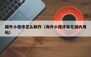 高平国外小程序怎么制作（海外小程序能在国内用吗）