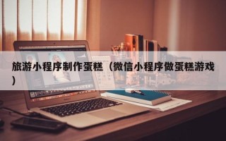 高平旅游小程序制作蛋糕（微信小程序做蛋糕游戏）